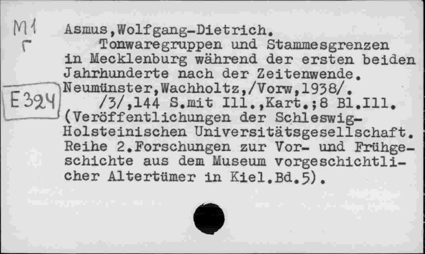 ﻿Asmus, Wolf gang-Dietrich.
Tonwaregruppen und Stammesgrenzen in Mecklenburg während der ersten beiden Jahrhunderte nach der Zeitenwende. Neumünster,Wachholtz,/Vorw,1938/.
/3/,144 S.mit Ill.,Kart.;8 Bl.Ill. (Veröffentlichungen der Schleswig-Holsteinischen Universitätsgesellschaft. Reihe 2.Forschungen zur Vor- und Frühgeschichte aus dem Museum vorgeschichtlicher Altertümer in Kiel.Bd.5).